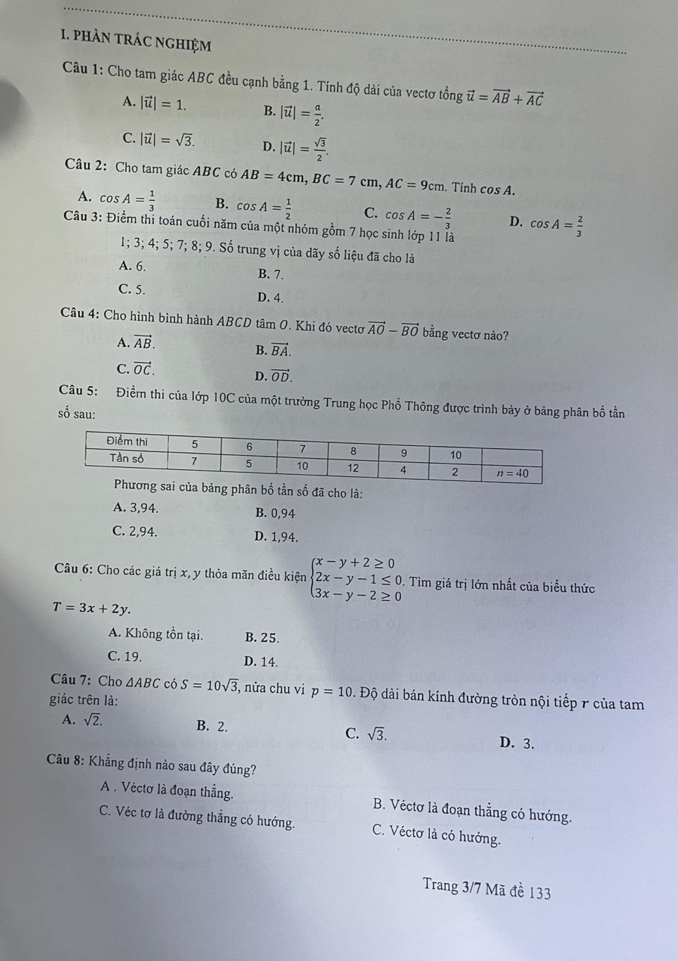 pHÀN tRÁC NGHIệM
Câu 1: Cho tam giác ABC đều cạnh bằng 1. Tính độ dài của vectơ tổng vector u=vector AB+vector AC
A. |vector u|=1. B. |vector u|= a/2 .
C. |vector u|=sqrt(3). D. |vector u|= sqrt(3)/2 .
Câu 2: Cho tam giác ABC có AB=4cm,BC=7cm,AC=9cm. Tính cos A.
A. cos A= 1/3  B. cos A= 1/2  C. cos A=- 2/3  D. cos A= 2/3 
Câu 3: Điểm thi toán cuối năm của một nhóm gồm 7 học sinh lớp 11 là
1; 3; 4; 5; 7; 8; 9. Số trung vị của dãy số liệu đã cho là
A. 6. B. 7.
C. 5. D. 4.
Câu 4: Cho hình bình hành ABCD tâm 0. Khi đó vectơ vector AO-vector BO bằng vectơ nào?
A. vector AB.
B. vector BA.
C. vector OC.
D. vector OD.
Câu 5: Điềm thi của lớp 10C của một trường Trung học Phổ Thông được trình bày ở bảng phân bố tần
số sau:
ủa bảng phân bố tần số đã cho là:
A. 3,94. B. 0,94
C. 2,94. D. 1,94.
Câu 6: Cho các giá trị x, y thỏa mãn điều kiện beginarrayl x-y+2≥ 0 2x-y-1≤ 0, 3x-y-2≥ 0endarray.. Tìm giá trị lớn nhất của biểu thức
T=3x+2y.
A. Không tồn tại. B. 25.
C. 19. D. 14.
Câu 7: Cho △ ABC có S=10sqrt(3) , nửa chu vi p=10 Độ dài bán kính đường tròn nội tiếp r của tam
giác trên là:
A. sqrt(2). B. 2. C. sqrt(3). D. 3.
Câu 8: Khẳng định nào sau đây đúng?
A . Véctơ là đoạn thẳng. B. Véctơ là đoạn thẳng có hướng.
C. Véc tơ là đường thắng có hướng. C. Véctơ là có hướng.
Trang 3/7 Mã đề 133