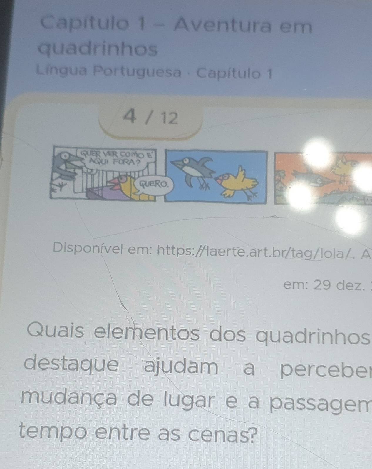 Capítulo 1 - Aventura em 
quadrinhos 
Lingua Portuguesa · Capítulo 1 
4 / 12 
QUER VER COMO E 
AQUL FORA？ 
QUERO, 
Disponível em: https:/laerte.art.br/tag/lola/. A 
em: 29 dez. 
Quais elementos dos quadrinhos 
destaque ajudam a perceber 
mudança de lugar e a passagem 
tempo entre as cenas?