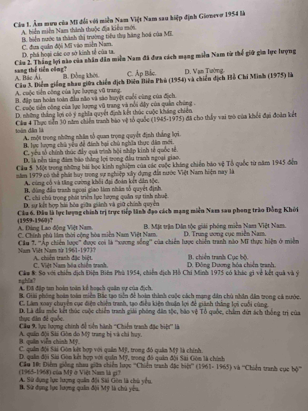 Âm mưu của Mĩ đối với miền Nam Việt Nam sau hiệp định Gionevơ 1954 là
A. biến miền Nam thành thuộc địa kiểu mới.
B. biển nước ta thành thị trường tiêu thụ hàng hoá của Mĩ.
C. đưa quân đội Mĩ vào miền Nam.
D. phá hoại các cơ sở kinh tế của ta.
Câu 2. Thắng lợi nào của nhân dân miền Nam đã đưa cách mạng miền Nam từ thế giữ gìn lực lượng
sang thế tiến công?
A. Bác Ái. B. Đồng khởi. C. Áp Bắc. D. Vạn Tường.
Câu 3. Điểm giống nhau giữa chiến dịch Điên Biên Phủ (1954) và chiến dịch Hồ Chí Minh (1975) là
A. cuộc tiến công của lực lượng vũ trang,
B. đập tan hoàn toàn đầu não và sảo huyệt cuối cùng của địch.
C. cuộc tiến công của lực lượng vũ trang và nổi dậy của quần chúng .
D. những thắng lợi có ý nghĩa quyết định kết thúc cuộc kháng chiến.
Câu 4 Thực tiến 30 năm chiến tranh bào vệ tổ quốc (1945-1975) đã cho thầy vai trò của khối đại đoàn kết
toàn dân là
A. một trong những nhân tố quan trọng quyết định thắng lợi.
B. lực lượng chủ yếu đề đánh bại chủ nghĩa thực dân mới.
C. yếu tổ chính thúc đầy quá trình hội nhập kinh tế quốc tế.
D. là nền tảng đảm bảo thắng lợi trong đấu tranh ngoại giao.
Câu 5 Một trong những bài học kinh nghiệm của các cuộc kháng chiến bảo vệ Tổ quốc từ năm 1945 đến
năm 1979 có thể phát huy trong sự nghiệp xây dựng đất nước Việt Nam hiện nay là
A. cùng cố và tăng cường khối đại đoàn kết dân tộc.
B. dùng đầu tranh ngoại giao làm nhân tố quyết định.
C. chi chú trọng phát triển lực lượng quân sự tinh nhuệ.
D. sự kết hợp hài hòa giữa giảnh và giữ chính quyền
Câu 6. Đâu là lực lượng chính trị trực tiếp lãnh đạo cách mạng miền Nam sau phong trào Đồng Khởi
(1959-1960)?
A. Đàng Lao động Việt Nam. B. Mặt trận Dân tộc giải phóng miền Nam Việt Nam.
C. Chính phủ lâm thời cộng hòa miền Nam Việt Nam. D. Trung ương cục miền Nam.
Câu 7. “Ấp chiến lược” được coi là “xương sống” của chiến lược chiến tranh nào Mĩ thực hiện ở miền
Nam Việt Nam từ 1961-1973?
A. chiến tranh đặc biệt  B. chiến tranh Cục bộ.
C. Việt Nam hóa chiến tranh. D. Đông Dương hóa chiến tranh.
Câu 8: So với chiến dịch Điện Biên Phù 1954, chiến dịch Hồ Chí Minh 1975 có khác gì về kết quả và ý
nghĩa?
A. Đã đập tan hoàn toàn kế hoạch quân sự của địch.
B. Giải phỏng hoàn toàn miền Bắc tạo tiền đề hoàn thành cuộc cách mạng dân chủ nhân dân trong cả nước.
C. Làm xoay chuyển cục điện chiến tranh, tạo điều kiện thuận lợi đề giành thắng lợi cuối cùng.
D. Là đầu mốc kết thúc cuộc chiến tranh giải phóng dân tộc, bảo vệ Tổ quốc, châm dứt ách thống trị của
thực dân đế quốc.
Câu 9. lực lượng chính đề tiền hành “Chiến tranh đặc biệt” là
A. quân đội Sài Gòn do Mỹ trang bị và chỉ huy.
B. quân viễn chính Mỹ.
C. quân đội Sài Gòn kết hợp với quân Mỹ, trong đó quân Mỹ là chính.
D. quân đội Sài Gòn kết hợp với quân Mỹ, trong đó quân đội Sài Gòn là chính
Câu 10: Điểm giống nhau giữa chiến lược “Chiến tranh đặc biệt” (1961- 1965) và “Chiến tranh cục bộ”
(1965-1968) của Mỹ ở Việt Nam là gi7.
A. Sử dụng lực lượng quân đội Sài Gòn là chủ yểu,
B. Sử dụng lực lượng quân đội Mỹ là chủ yến