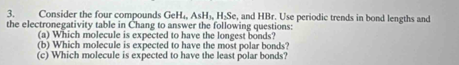 Consider the four compounds GeH₄, AsH_3, H_2S e, and HBr. Use periodic trends in bond lengths and 
the electronegativity table in Chang to answer the following questions: 
(a) Which molecule is expected to have the longest bonds? 
(b) Which molecule is expected to have the most polar bonds? 
(c) Which molecule is expected to have the least polar bonds?