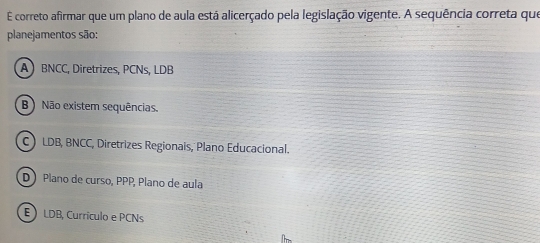 É correto afirmar que um plano de aula está alicerçado pela legislação vigente. A sequência correta que
planejamentos são:
A BNCC, Diretrizes, PCNs, LDB
B ) Não existem sequências.
C LDB, BNCC, Diretrizes Regionais, Plano Educacional.
D Plano de curso, PPP, Plano de aula
E LDB, Curriculo e PCNs