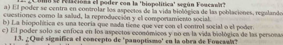 ¿Como se relaciona el poder con la 'biopolítica' según Foucault?
a) El poder se centra en controlar los aspectos de la vida biológica de las poblaciones, regulando
cuestiones como la salud, la reproducción y el comportamiento social.
b) La biopolítica es una teoría que nada tiene que ver con el control social o el poder.
c) El poder solo se enfoca en los aspectos económicos y no en la vida biológica de las personas
13. ¿Qué significa el concepto de 'panoptismo' en la obra de Foucault?