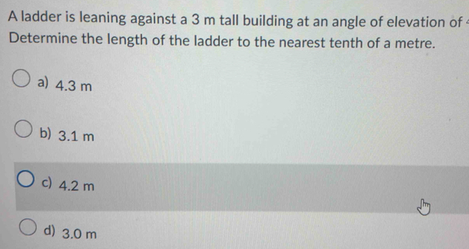 A ladder is leaning against a 3 m tall building at an angle of elevation of
Determine the length of the ladder to the nearest tenth of a metre.
a) 4.3 m
b) 3.1 m
c) 4.2 m
d) 3.0 m