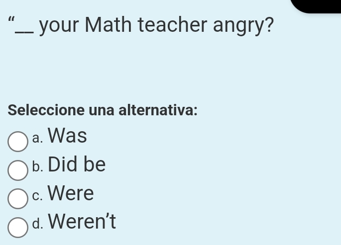 your Math teacher angry?
Seleccione una alternativa:
a. Was
b. Did be
c. Were
d. Weren't