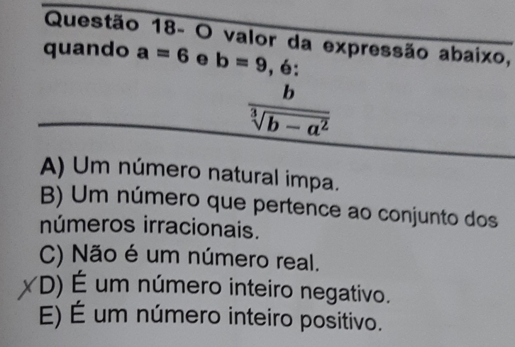 Questão 18- O valor da expressão abaixo,
quando a=6 e b=9 .6 :
 b/sqrt[3](b-a^2) 
A) Um número natural impa.
B) Um número que pertence ao conjunto dos
números irracionais.
C) Não é um número real.
D) É um número inteiro negativo.
E) É um número inteiro positivo.