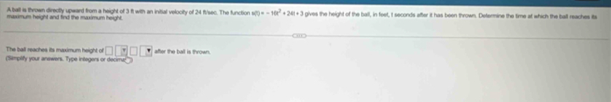 A ball is thrown directly upward from a height of 3 ft with an initial velocity of 24 ft/sec. The function s(t)=-10t^2+24t+3
maximum height and find the maximum height. gives the height of the ball, in feet, t seconds after it has been thrown. Determine the time at which the ball reaches its 
The ball reaches its maximum height of □ □ □ □ after the ball is thrown. 
('Simplify your answers. Type integers or decimz!''