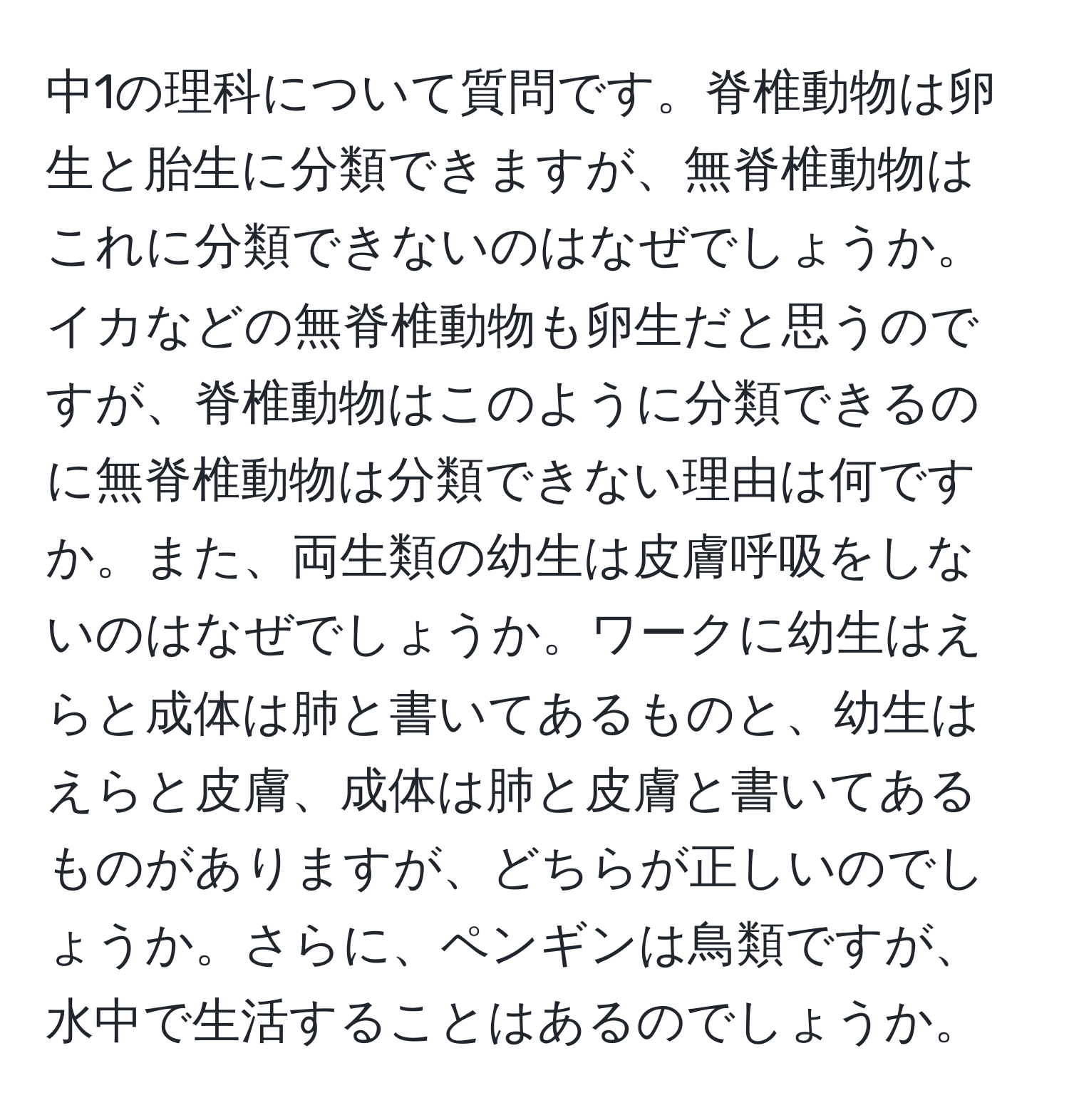 中1の理科について質問です。脊椎動物は卵生と胎生に分類できますが、無脊椎動物はこれに分類できないのはなぜでしょうか。イカなどの無脊椎動物も卵生だと思うのですが、脊椎動物はこのように分類できるのに無脊椎動物は分類できない理由は何ですか。また、両生類の幼生は皮膚呼吸をしないのはなぜでしょうか。ワークに幼生はえらと成体は肺と書いてあるものと、幼生はえらと皮膚、成体は肺と皮膚と書いてあるものがありますが、どちらが正しいのでしょうか。さらに、ペンギンは鳥類ですが、水中で生活することはあるのでしょうか。