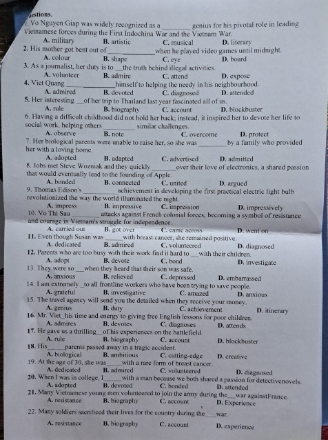 destions.
Vo Nguyen Giap was widely recognized as a
Vietnamese forces during the First Indochina War and the Vietnam War. genius for his pivotal role in leading
A. military B. artistic C. musical D. literary
2. His mother got bent out of_ when he played video games until midnight.
A. colour B. shape C. eye D. board
3. As a journalist, her duty is to the truth behind illegal activities.
A. volunteer B. admire C. attend
4. Viet Quang_ himself to helping the needy in his neighbourhood. D. expose
A. admired B. devoted C. diagnosed D. attended
5. Her interesting of her trip to Thailand last year fascinated all of us.
A. rule B. biography C. account D. blockbuster
6. Having a difficult childhood did not hold her back; instead, it inspired her to devote her life to
social work, helping others similar challenges.
A. observe B. note C. overcome D. protect
7. Her biological parents were unable to raise her, so she was _by a family who provided
her with a loving home.
A. adopted B. adapted C. advertised D. admitted
_
8. Jobs met Steve Wozniak and they quickly over their love of electronics, a shared passion
that would eventually lead to the founding of Apple.
A. bonded B. connected C. united D. argued
9. Thomas Edison's achievement in developing the first practical electric light bulb 
revolutionized the way the world illuminated the night.
A. impress B. impressive C. impression D. impressively
10. Vo Thi Sau _attacks against French colonial forces, becoming a symbol of resistance
and courage in Vietnam's struggle for independence. C. came across . went o
A. carried out B. got over
11. Even though Susan was with breast cancer, she remained positive. D. diagnosed
A. dedicated B. admired C. volunteered
12. Parents who are too busy with their work find it hard to _with their children.
A. adopt B. devote C. bond D. investigate
13. They were so _when they heard that their son was safe
A. anxious B. relieved C. depressed D. embarrassed
14. I am extremely to all frontline workers who have been trying to save people.
A. grateful B. investigative C. amazed D. anxious
15. The travel agency will send you the detailed when they receive your money. C. achievement D. itinerary
A. genius B. duty
16. Mr. Viet_his time and energy to giving free English lessons for poor children.
A. admires B. devotes C. diagnoses D. attends
17. He gave us a thrilling _of his experiences on the battlefield. D. blockbuster
A. rule B. biography C. account
18. His _parents passed away in a tragic accident. C. cutting-edge D. creative
A. biological B. ambitious
19. At the age of 30, she was with a rare form of breast cancer. D. diagnosed
A. dedicated B. admired C. volunteered
20. When I was in college, I with a man because we both shared a passion for detectivenovels.
A. adopted B. devoted C. bonded D. attended
21. Many Vietnamese young men volunteered to join the army during the C. account D. Experience war againstFrance.
A. resistance B. biography
22. Many soldiers saerificed their lives for the country during the war.
A. resistance B. biography C. account D. experience