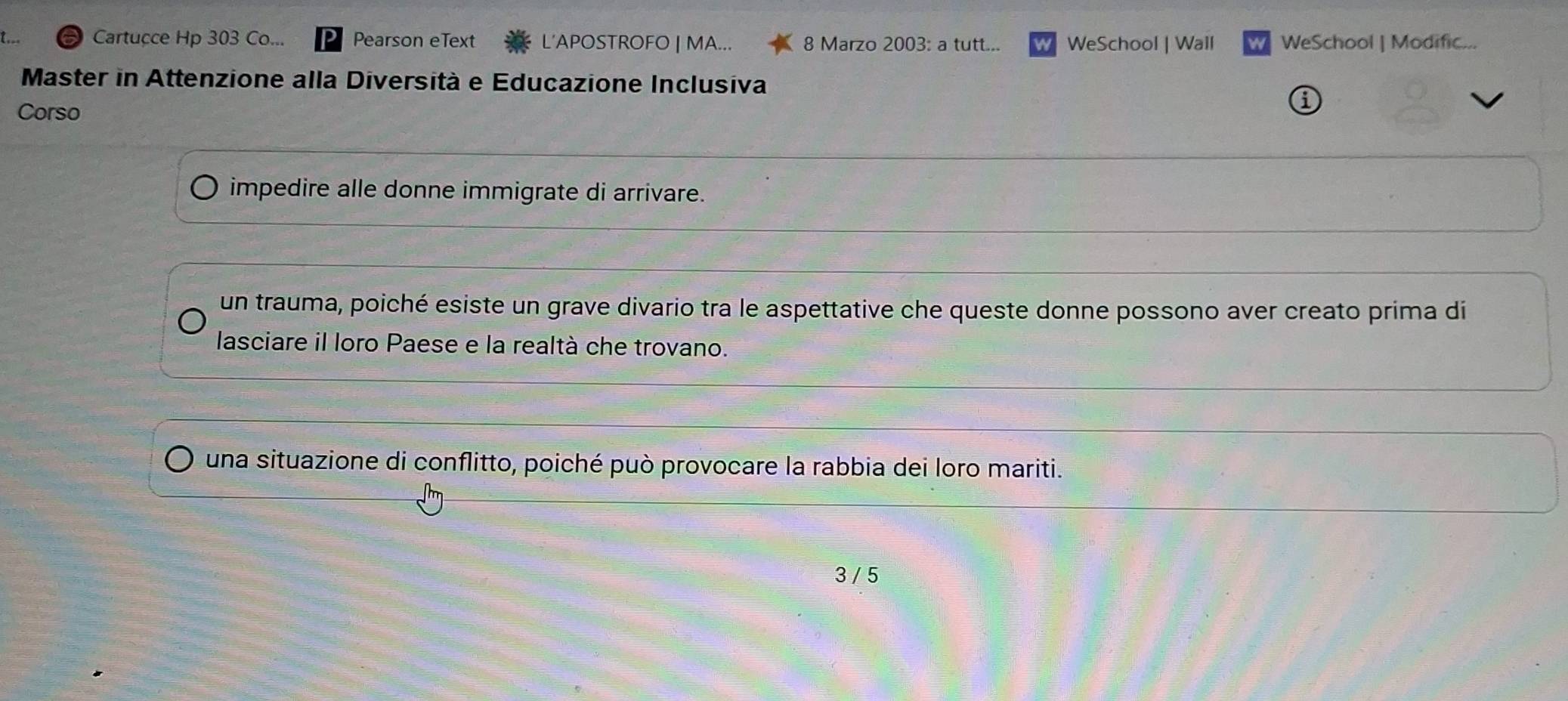 Cartucce Hp 303 Co... Pearson eText L'APOSTROFO | MA... 8 Marzo 2003: a tutt... WeSchool | Wall w WeSchool | Modific...
Master in Attenzione alla Diversità e Educazione Inclusiva
Corso
a
impedire alle donne immigrate di arrivare.
un trauma, poiché esiste un grave divario tra le aspettative che queste donne possono aver creato prima di
lasciare il loro Paese e la realtà che trovano.
una situazione di conflitto, poiché può provocare la rabbia dei loro mariti.
3 / 5