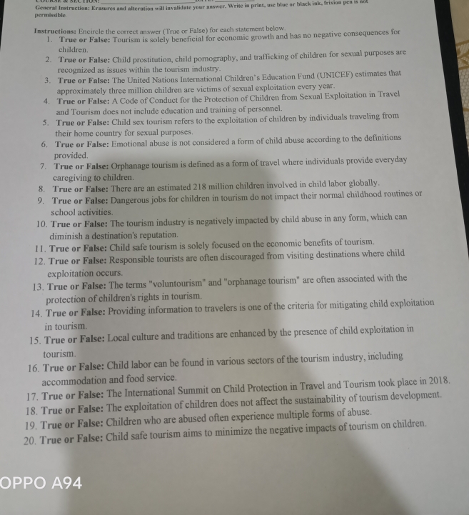 permissible General Instruction: Erasures and alteration will invalidate your answer. Write im print, use blue or black ink, frixion pen is nol
Instructions: Encircle the correct answer (True or False) for each statement below
1. True or False: Tourism is solely beneficial for economic growth and has no negative consequences for
children.
2. True or False: Child prostitution, child pornography, and trafficking of children for sexual purposes are
recognized as issues within the tourism industry.
3. True or FaIse: The United Nations International Children’s Education Fund (UNICEF) estimates that
approximately three million children are victims of sexual exploitation every year.
4. True or False: A Code of Conduct for the Protection of Children from Sexual Exploitation in Travel
and Tourism does not include education and training of personnel.
5. True or False: Child sex tourism refers to the exploitation of children by individuals traveling from
their home country for sexual purposes.
6. True or False: Emotional abuse is not considered a form of child abuse according to the definitions
provided.
7. True or False: Orphanage tourism is defined as a form of travel where individuals provide everyday
caregiving to children.
8. True or False: There are an estimated 218 million children involved in child labor globally.
9. True or False: Dangerous jobs for children in tourism do not impact their normal childhood routines or
school activities.
10. True or False: The tourism industry is negatively impacted by child abuse in any form, which can
diminish a destination's reputation.
11. True or False: Child safe tourism is solely focused on the economic benefits of tourism.
12. True or False: Responsible tourists are often discouraged from visiting destinations where child
exploitation occurs.
13. True or False: The terms "voluntourism" and "orphanage tourism" are often associated with the
protection of children's rights in tourism.
14. True or False: Providing information to travelers is one of the criteria for mitigating child exploitation
in tourism.
15. True or False: Local culture and traditions are enhanced by the presence of child exploitation in
tourism.
16. True or False: Child labor can be found in various sectors of the tourism industry, including
accommodation and food service.
17. True or False: The International Summit on Child Protection in Travel and Tourism took place in 2018.
18. True or False: The exploitation of children does not affect the sustainability of tourism development.
19. True or False: Children who are abused often experience multiple forms of abuse.
20. True or False: Child safe tourism aims to minimize the negative impacts of tourism on children.
OPPO A94