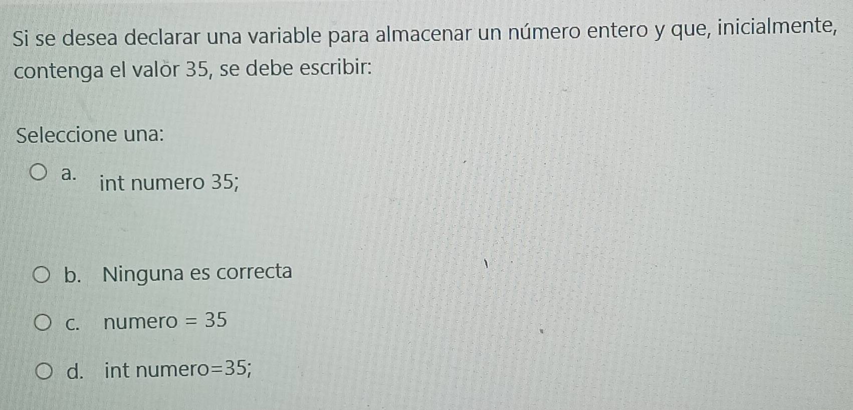 Si se desea declarar una variable para almacenar un número entero y que, inicialmente,
contenga el valör 35, se debe escribir:
Seleccione una:
a. int numero 35;
b. Ninguna es correcta
c. numero =35
d. int numero =35;