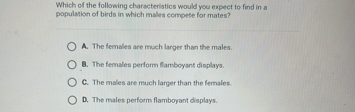 Which of the following characteristics would you expect to find in a
population of birds in which males compete for mates?
A. The females are much larger than the males.
B. The females perform flamboyant displays.
C. The males are much larger than the females.
D. The males perform flamboyant displays.