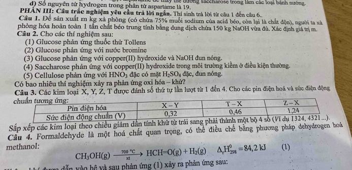 d) Số nguyên tử hydrogen trong phân tử aspartame là 19. Tàne de thấy thể đường saccharose trong làm các loại bánh nướng.
PHẢN III: Câu trắc nghiệm yêu cầu trả lời ngắn. Thí sinh trả lời từ câu 1 đến câu 6.
Câu 1. Để sản xuất m kg xà phòng (có chứa 75% muỗi sodium của acid béo, còn lại là chất độn), người ta xà
phòng hóa hoàn toàn 1 tấn chất béo trung tính bằng dung dịch chứa 150 kg NaOH vừa đủ. Xác định giá trị m.
Câu 2. Cho các thí nghiệm sau:
(1) Glucose phản ứng thuốc thử Tollens
(2) Glucose phản ứng với nước bromine
(3) Glucose phản ứng với copper(II) hydroxide và NaOH đun nóng.
(4) Saccharose phản ứng với copper(II) hydroxide trong môi trường kiềm ở điều kiện thường.
(5) Cellulose phản ứng với HNO_3 đặc có mặt H_2SO_4dac :, đun nóng.
Có bao nhiêu thí nghiệm xảy ra phản ứng oxi hóa - khử?
Câu 3. Các kim loại X, Y, Ž, T được đánh số thứ tự lần lượt từ 1 đến 4. Cho các pin điện hoá và sức điện động
Sắp xếp các kim loại theo chiều giảm dẫn tính khử từ trái sang ph
Câu 4. Formaldehyde là một hoá chất quan trọng, có thể điều chế bằng phương pháp dehydrogen hoá
methanol: (1)
n  d ẫn v ào hệ và sau phản ứng (1) xảy ra phản ứng sau: CH_3OH(g)xrightarrow 700°CHCH=O(g)+H_2(g)△ _rH_(298)^0=84,2kJ