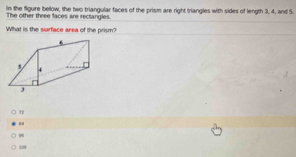 In the figure below, the two triangular faces of the prism are right triangles with sides of length 3, 4, and 5.
The other three faces are rectangles.
What is the surface area of the prism?
72
84
96
108