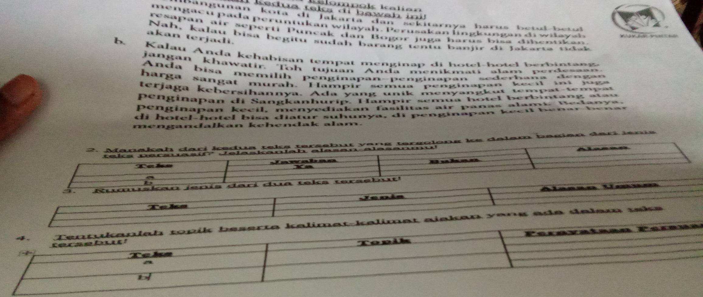 alomnek Kalían
I kedua tsks di bawsh in 
D angunan kota di Jakarta dan sekitarnya harus betul be t 
mengacu pada peruntukan wilayah. Perusakan lingkungan di wilayah
resapan air seperti Puncak dan Bogor juga harus bisa dibentikan.
akan terjadì.
Nah, kalau bisa begitu sudah barang tentu banjir di Jakarta tidak
b. Kalau Anda kehabisan tempat menginap di hotel-hotel berbintang
jangan khawatir, Toh tujuan Anda menikmati alam perdesaan.
Anda bisa memilih penginapan-penginapan sederbana dengan
harga sangat murah. Hampir semua penginapan kecil ii juga
terjaga kebersihannya. Ada yang unik menyangkut tempat-tempat
penginapan di Sangkanhurip. Hampir semua hotel berbintang atau
penginapan kecil, menyediakan fasílitas air panas alami. Bedanya.
di hotel-hotel bisa diatur suhunya, di penginapan kecil benar be n ar
mengandalkan kehendak alam.
2. Manakah dari kedua teks tersebut y an g tergolong ke dalem begien dari  i e n i
teks persuasif? Jelaskanlah elasen alesenmu!
L  a
Takn Zawaban
Buhao
3. udskan jenís darí dua teks tersebut!
Jenia Alanso Uanm
Tcka
t-kəlimat ajskan vans ade delam teks