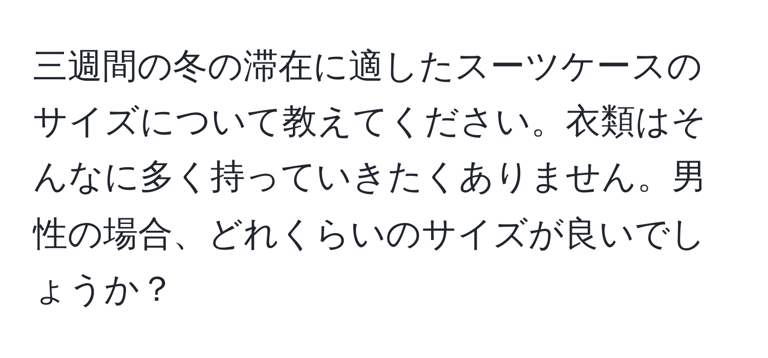 三週間の冬の滞在に適したスーツケースのサイズについて教えてください。衣類はそんなに多く持っていきたくありません。男性の場合、どれくらいのサイズが良いでしょうか？