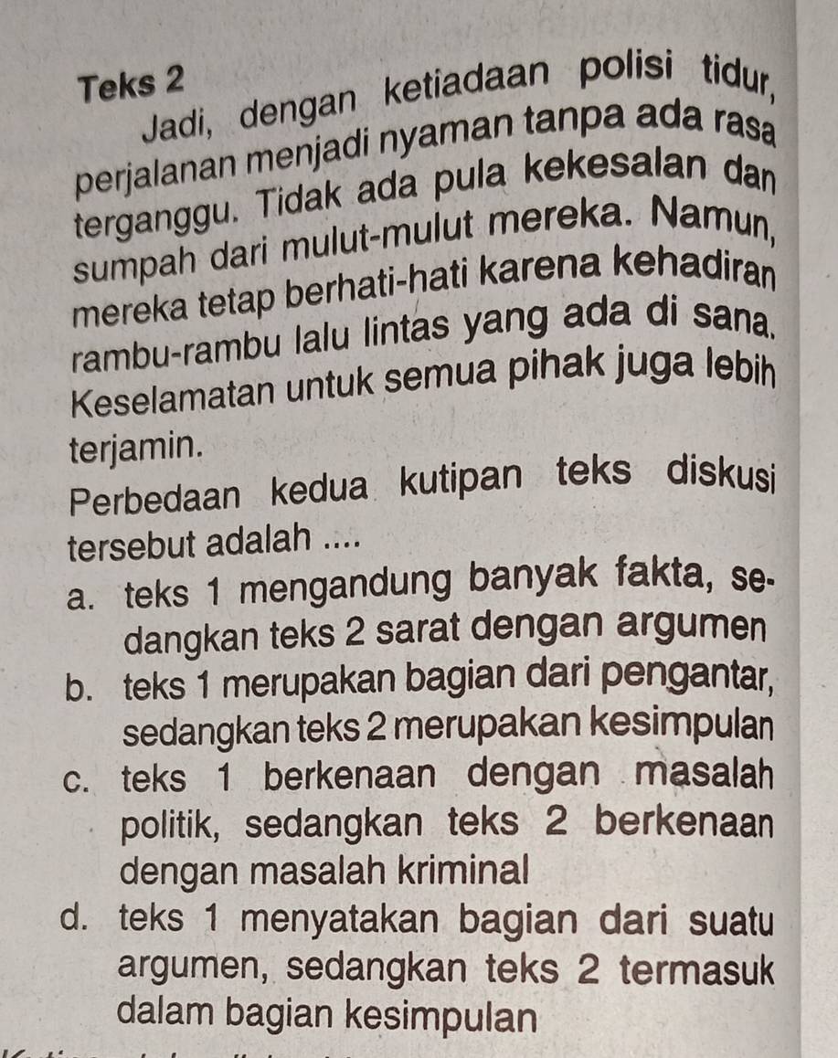 Teks 2
Jadi, dengan ketiadaan polisi tidur,
perjalanan menjadi nyaman tanpa ada rasa
terganggu. Tidak ada pula kekesalan dan
sumpah dari mulut-mulut mereka. Namun,
mereka tetap berhati-hati karena kehadiran
rambu-rambu lalu lintas yang ada di sana.
Keselamatan untuk semua pihak juga lebih
terjamin.
Perbedaan kedua kutipan teks diskusi
tersebut adalah ....
a. teks 1 mengandung banyak fakta, se-
dangkan teks 2 sarat dengan argumen
b. teks 1 merupakan bagian dari pengantar,
sedangkan teks 2 merupakan kesimpulan
c. teks 1 berkenaan dengan masalah
politik, sedangkan teks 2 berkenaan
dengan masalah kriminal
d. teks 1 menyatakan bagian dari suatu
argumen, sedangkan teks 2 termasuk
dalam bagian kesimpulan