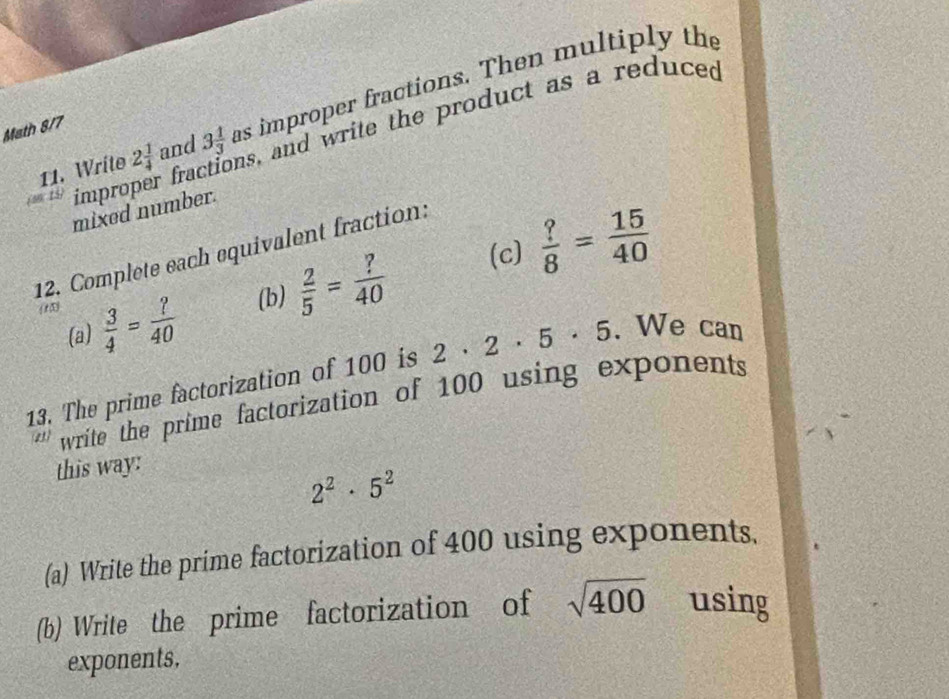 Write 2 1/4  and 3 1/3  as improper fractions. Then multiply the 
Math 8/7 
improper fractions, and write the product as a reduced 
mixed number. 
12. Complete each equivalent fraction:
 3/4 = ?/40  (b)  2/5 = ?/40  (c)  ?/8 = 15/40 
(a) 
13. The prime factorization of 100 is 2· 2· 5· 5. We can 
'' write the prime factorization of 100 using exponents 
this way:
2^2· 5^2
(a) Write the prime factorization of 400 using exponents. 
(b) Write the prime factorization of sqrt(400) using 
exponents,