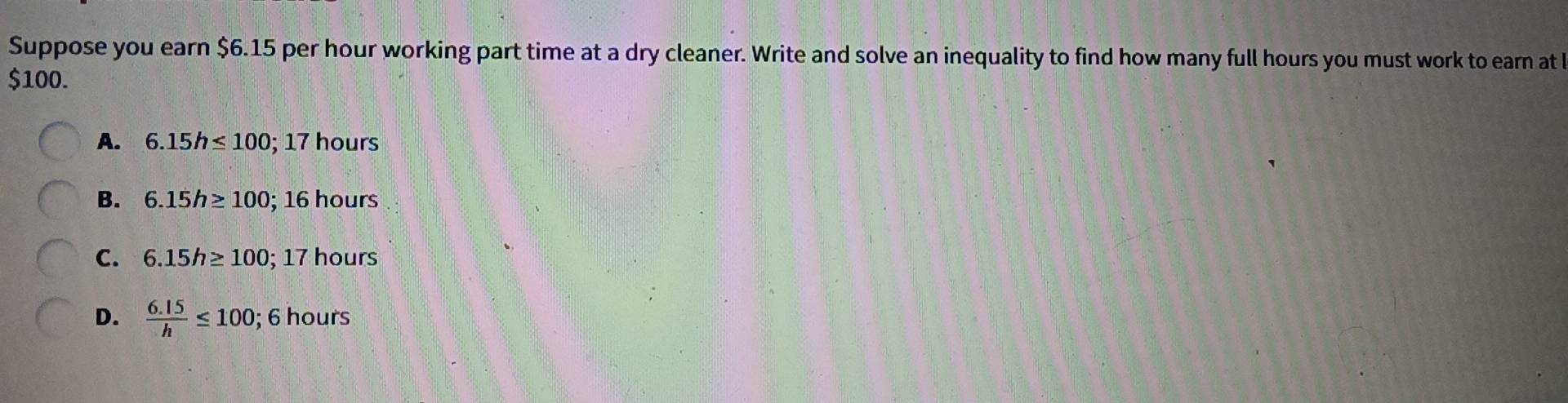 Suppose you earn $6.15 per hour working part time at a dry cleaner. Write and solve an inequality to find how many full hours you must work to earn at
$100.
A. 6.15h≤ 100; 17hours
B. 6.15h≥ 100; 16hc If°
C. 6.15h≥ 100; 17 hours
D.  (6.15)/h ≤ 100; 6 hours