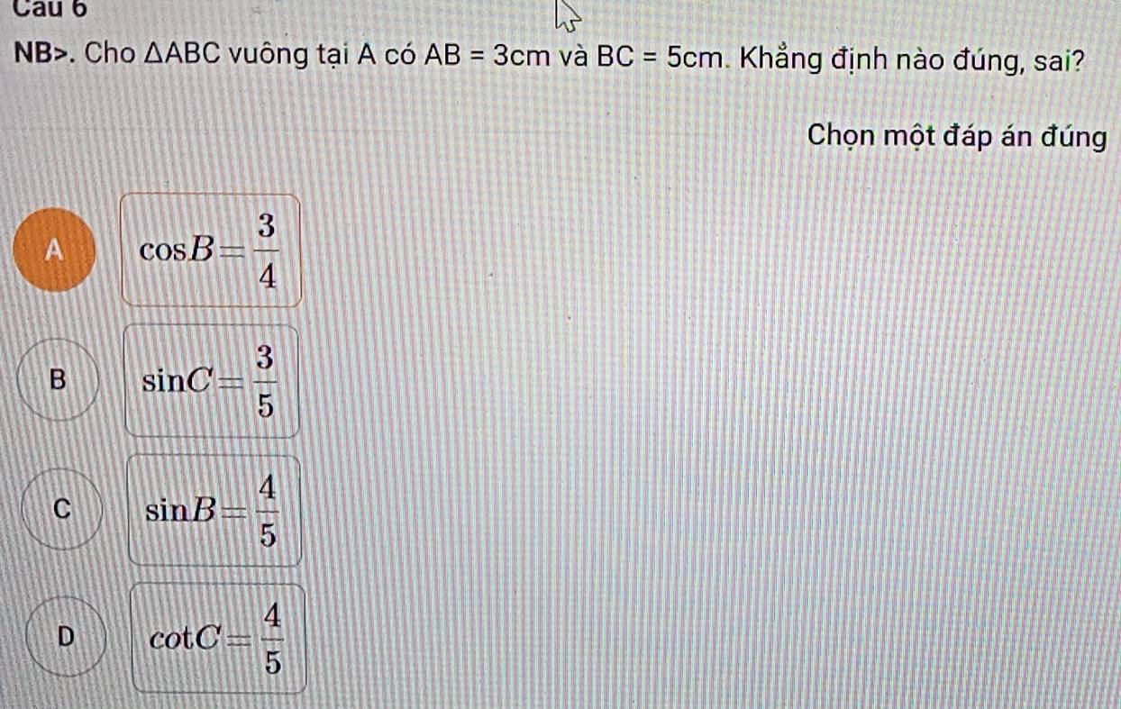 Cau 6
NB>. Cho △ ABC vuông tại A có AB=3cm và BC=5cm Khẳng định nào đúng, sai?
Chọn một đáp án đúng
A cos B= 3/4 
B sin C= 3/5 
C sin B= 4/5 
D cot C= 4/5 