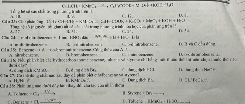 C_6H_5CH_3+KMnO_4_ ,C_6H_5COOK+MnO_2downarrow +KOH+H_2O.
Tổng hệ số các chất trong phương trình trên là D. 8.
A. 10. B. 9. C. 12.
Câu 23: Cho phản ứng : C_6H_5-CH=CH_2+KMnO_4to C_6H_5-COOK+K_2CO_3+MnO_2+KOH+H_2O
Tổng hệ số (nguyên, tối giản) tất cả các chất trong phương trình hóa học của phản ứng trên là
A. 27. B. 31. C. 24. D. 34.
Câu 24: 1 mol nitrobenzene +1 mol HNO_3 d c xrightarrow H_2SO_4dxB+H_2O. B là
A. m-dinitrobenzene. B. o-dinitrobenzene. C. p-dinitrobenzene. D. B và C đều đúng.
Câu 25: Benzene to → o-bromonitrobenzene. Công thức của A là
A. nitrobenzene. B. bromobenzene. C. aminobenzene. D. o-dibromobenzene.
Câu 26: Nếu phân biệt các hydrocarbon thơm: benzene, toluene và styrene chỉ bằng một thuốc thử thì nên chọn thuốc thử nào
dưới đây?
A. dung dịch KMnO_4. B. dung dịch Br_2. C. dung dịch HCl. D. dung dịch NaOH.
Câu 27: Có thể dùng chất nào sau đây * để phân biệt ethylbenzene và styrene?
A. H_2/Ni,t^0. B. KMnO_4/t^0. C. Dung dịch Br_2. D. Cl_2/FeCl_3,t^0.
Câu 28: Phản ứng nào dưới đây làm thay đổi cầu tạo của nhân thơm
A. Toluene +Cl_2xrightarrow UV
B. Styren e +Br_2-to
D. Tolu
C. Benzene +Cl_2_ UV,50^0C ene +KMnO_4+H_2SO_4 _ 