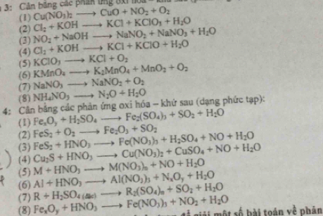 Cản băng các phák tng đxi  1 o a
(1) Cu(NO_3)_2to CuO+NO_2+O_2
(2) Cl_2+KOHto KCl+KClO_3+H_2O
(3) NO_2+NaOHto NaNO_2+NaNO_3+H_2O
(4) Cl_2+KOHto KCl+KClO+H_2O
(5) KCIO_3to KCl+O_2
(6) KMnO_4to K_2MnO_4+MnO_2+O_2
(7) NaNO_3to NaNO_2+O_2
(8) NH_4NO_3to N_2O+H_2O
4: Cân bằng các phản ứng oxi hóa - khứ sau (dạng phức tạp):
(1) Fe_xO_y+H_2SO_4to Fe_2(SO_4)_3+SO_2+H_2O
(2)
(3) FeS_2+HNO_3to Fe(NO_3)_3+H_2SO_4+NO+H_2O FeS_2+O_2to Fe_2O_3+SO_2
(4) Cu_2S+HNO_3to Cu(NO_3)_2+CuSO_4+NO+H_2O
(5) M+HNO_3to M(NO_3)_n+NO+H_2O
(6) Al+HNO_3to Al(NO_3)_3+N_xO_y+H_2O
(7) R+H_2SO_4(a_4)to R_2(SO_4)_n+SO_2+H_2O
(8) Fe_xO_y+HNO_3to Fe(NO_3)_3+NO_2+H_2O g giải một số bài toán về phân