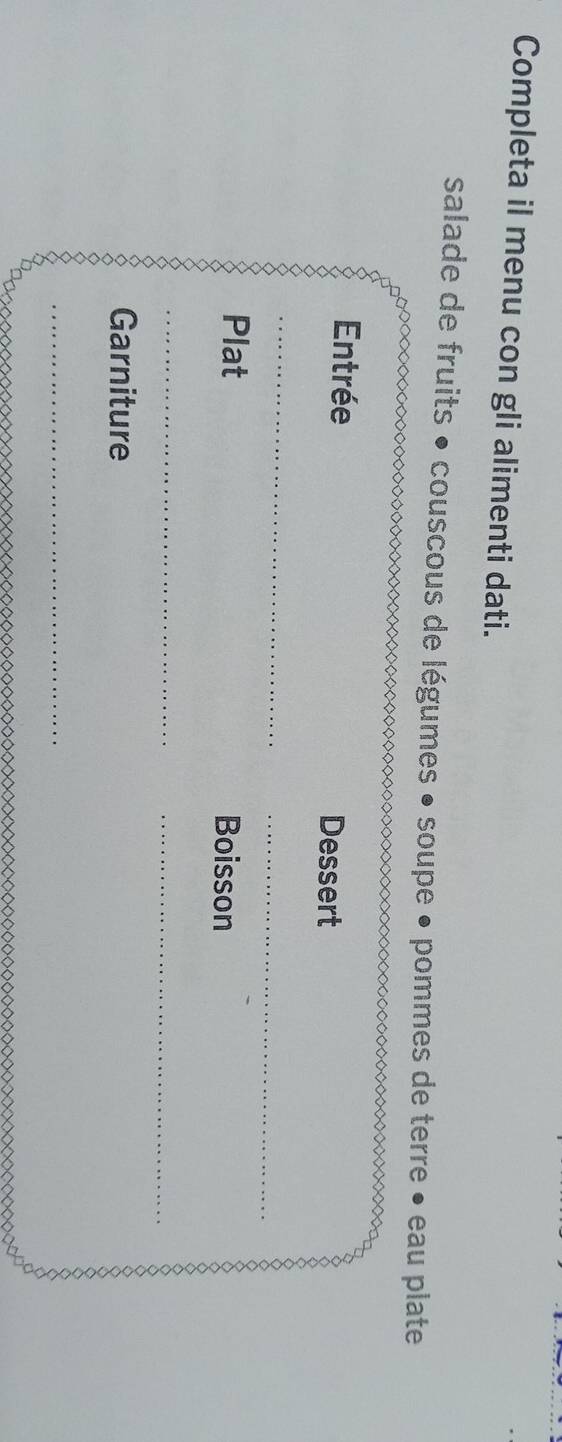 Completa il menu con gli alimenti dati. 
salade de fruits • couscous de légumes • soupe • pommes de terre • eau plate 
Entrée Dessert 
_ 
_ 
Plat Boisson 
_ 
_ 
Garniture 
_