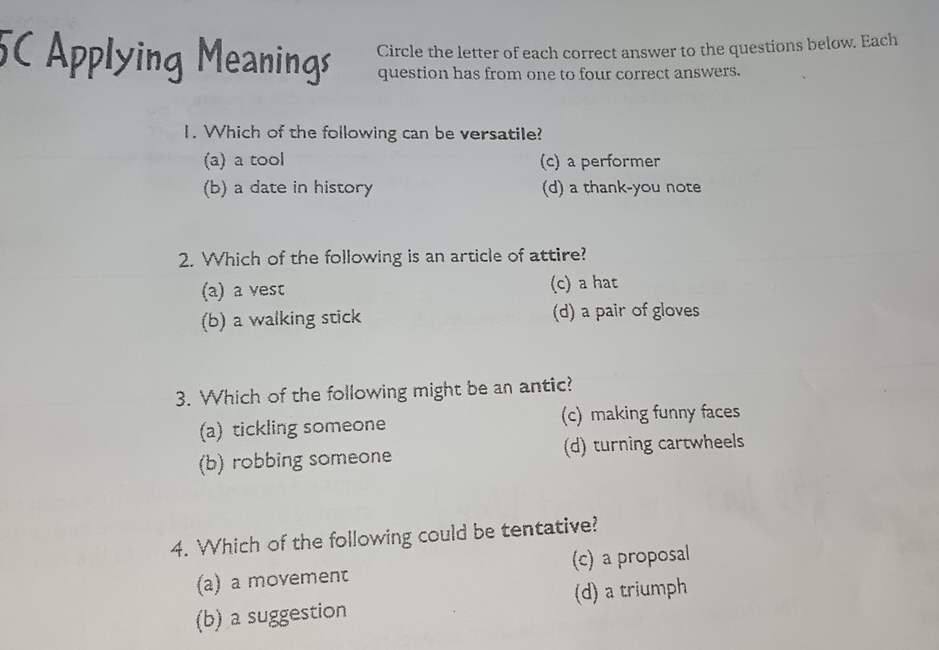 5C Applying Meanings Circle the letter of each correct answer to the questions below. Each
question has from one to four correct answers.
1. Which of the following can be versatile?
(a) a tool (c) a performer
(b) a date in history (d) a thank-you note
2. Which of the following is an article of attire?
(a) a vest (c) a hat
(b) a walking stick (d) a pair of gloves
3. Which of the following might be an antic?
(a) tickling someone (c) making funny faces
(b) robbing someone (d) turning cartwheels
4. Which of the following could be tentative?
(a) a movement (c) a proposal
(b) a suggestion (d) a triumph