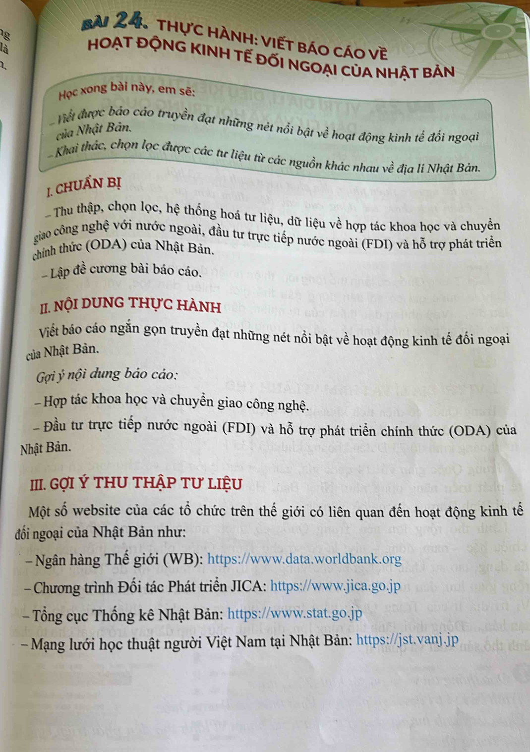 Bài 24, thực hành: viết báo cáo về 
là 
HOẠT ĐỘNG KINH TẾ ĐỐI NGOẠI CủA NHẬT BẢN 
1. 
Học xong bài này, em sẽ: 
Viết được bảo cáo truyền đạt những nét nổi bật về hoạt động kinh tế đối ngoại 
của Nhật Bản. 
Khai thác, chọn lọc được các tư liệu từ các nguồn khác nhau về địa lí Nhật Bản. 
1. CHUẩN Bị 
Thu thập, chọn lọc, hệ thống hoá tư liệu, dữ liệu về hợp tác khoa học và chuyền 
giao công nghệ với nước ngoài, đầu tư trực tiếp nước ngoài (FDI) và hỗ trợ phát triển 
chính thức (ODA) của Nhật Bản. 
- Lập đề cương bài báo cáo. 
II. NộI DUNG THựC HÀNH 
Viết báo cáo ngắn gọn truyền đạt những nét nổi bật về hoạt động kinh tế đối ngoại 
của Nhật Bản. 
Gi ý nội dung báo cáo: 
- Hợp tác khoa học và chuyền giao công nghệ. 
Đầu tư trực tiếp nước ngoài (FDI) và hỗ trợ phát triển chính thức (ODA) của 
Nhật Bản. 
III. GợI Ý THU THậP Tư LIệU 
Một số website của các tổ chức trên thế giới có liên quan đến hoạt động kinh tế 
đối ngoại của Nhật Bản như: 
- Ngân hàng Thế giới (WB): https://www.data.worldbank.org 
- Chương trình Đối tác Phát triển JICA: https://www.jica.go.jp 
- Tổng cục Thống kê Nhật Bản: https://www.stat.go.jp 
Mạng lưới học thuật người Việt Nam tại Nhật Bản: https://jst.vanj.jp