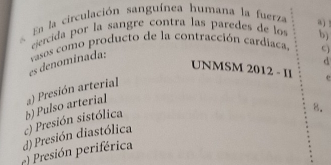 a En la circulación sanguínea humana la fuerza a) !
ejercida por la sangre contra las paredes de los
vasos como producto de la contracción cardiaca, b)
es denominada:
c)
d
UNMSM 2012 - II e
a) Presión arterial
b) Pulso arterial
c) Presión sistólica
8.
d)Presión diastólica
e) Presión periférica