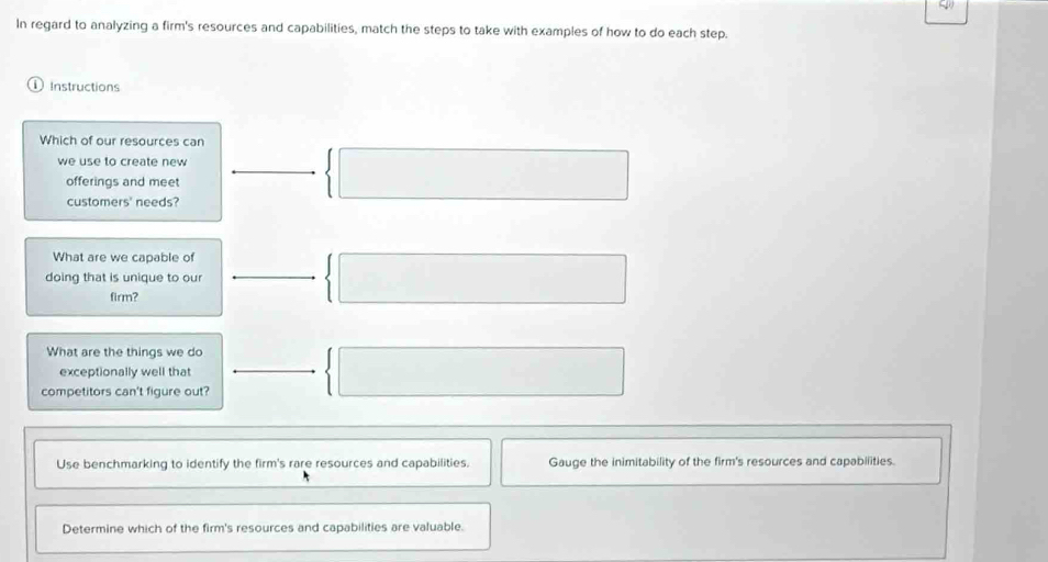 In regard to analyzing a firm's resources and capabilities, match the steps to take with examples of how to do each step. 
Instructions 
Which of our resources can 
we use to create new 
offerings and meet 
customers' needs? 
 □ 
What are we capable of 
doing that is unique to our  □ 
firm? 
What are the things we do 
exceptionally well that  □ 
competitors can't figure out? 
Use benchmarking to identify the firm's rare resources and capabilities. Gauge the inimitability of the firm's resources and capabilities. 
Determine which of the firm's resources and capabilities are valuable.