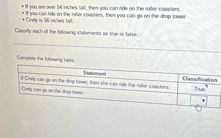 If you are over 54 inches tall, then you can ride on the roller coasters. 
If you can ride on the roller coasters, then you can go on the drop tower. 
Cindy is 56 inches tall. 
Classify each of the following statements as true or false. 
Complete the following table.