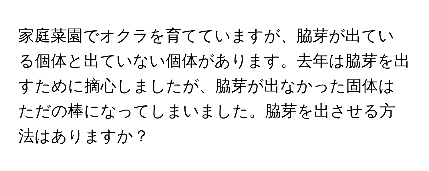 家庭菜園でオクラを育てていますが、脇芽が出ている個体と出ていない個体があります。去年は脇芽を出すために摘心しましたが、脇芽が出なかった固体はただの棒になってしまいました。脇芽を出させる方法はありますか？