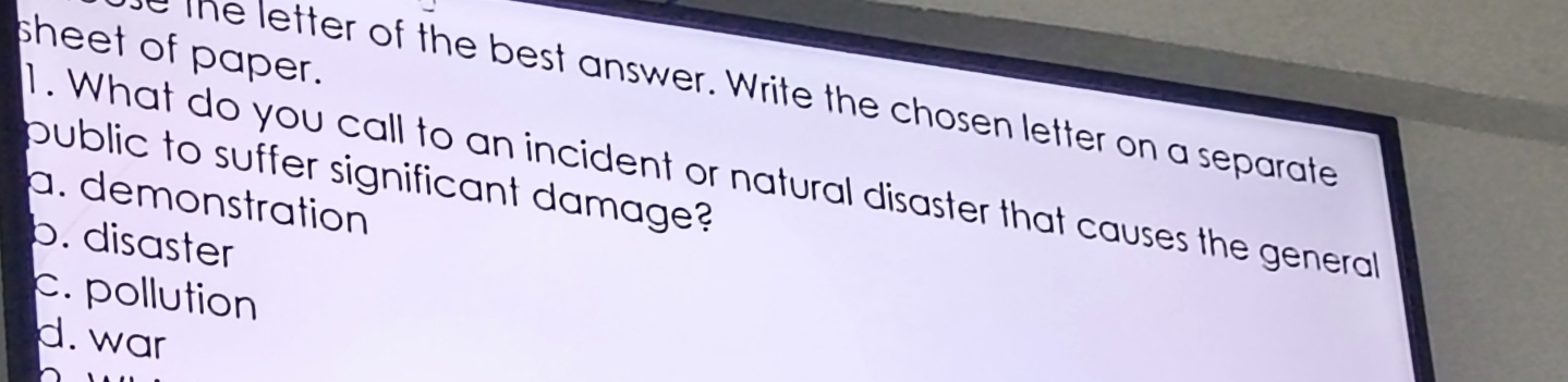 sheet of paper.
e the letter of the best answer. Write the chosen letter on a separate
1 . What do you call to an incident or natural disaster that causes the generall
public to suffer significant damage?
a. demonstration
b. disaster
c. pollution
d. war