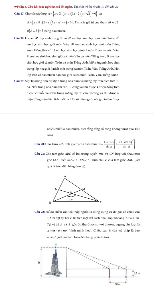 Phần 3. Câu hỏi trắc nghiệm trả lời ngắn. Thí sinh trả lời từ câu 17 đến câu 22
Câu 17: Cho các tập hợp A= x∈ Q:(x-1)(3x-2)(x+sqrt(2))=0 va
B= x∈ R:(2+x)(3x-m^2+4)=0. Tích các giá trị của tham số m đề
n(A∪ B)=3 bằng bao nhiêu?
Câu 18: Lớp có 45 học sinh trong đó có 25 em học sinh học giỏi môn Toán, 23
em học sinh học giỏi môn Văn, 20 em học sinh học giỏi môn Tiếng
Anh. Đồng thời có 11 em học sinh học giỏi cả môn Toán và môn Văn,
8 em học sinh học sinh giỏi cả môn Văn và môn Tiếng Anh, 9 em học
sinh học giỏi cả môn Toán và môn Tiếng Anh, biết rằng mỗi học sinh
trong lớp học giỏi ít nhất một trong ba môn Toán, Văn, Tiếng Anh. Hỏi
lớp 10A có bao nhiêu bạn học giỏi cá ba môn Toán, Văn, Tiếng Anh?
Câu 19: Một hộ nông dân dự định trồng nha đam và măng tây trên diện tích 10
ha, Nếu trồng nha đam thì cần 10 công và thu được 4 triệu đồng trên
diện tích mỗi ha. Nếu trồng măng tây thì cần 30 công và thu được 6
triệu đồng trên diện tích mỗi ha. Hỏi số tiền người nông dân thu được
nhiều nhất là bao nhiêu, biết rằng tống số công không vượt quá 150
công.
Câu 20: Cho tan alpha =2 , tính giá trị của biểu thức A= (1+cos alpha )/sin alpha  [1-frac (1-cos alpha )^2sin^2alpha ]
Câu 21: Cho tam giác ABC có hai trung tuyến BM và CN hợp với nhau một
góc 120° Biết BM=12,CN=15. Tính chu vi của tam giác ABC (kết
quả là tròn đến hàng đơn vị).
Câu 22: Để đo chiều cao toà tháp người ta dùng dụng cụ đo góc có chiều cao
1, 2 m đặt tại hai vị trí trên mặt đất cách nhau một khoảng AB=30m.
Tại vị trí A và B góc đo thu được so với phương ngang lần lượt là
alpha =65°;beta =50° (hình minh hoạ). Chiều cao h của toà tháp là bao
nhiêu? (kết quả làm tròn đến hàng phần trăm)
M
h
D
1,2 m
B
30 m