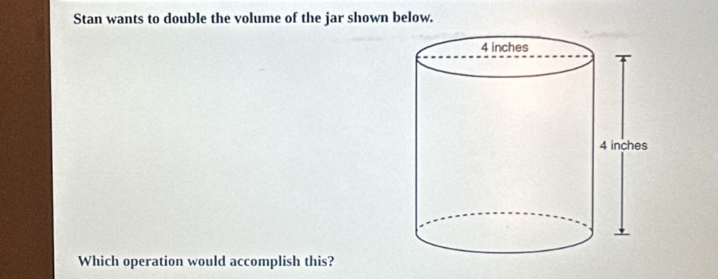 Stan wants to double the volume of the jar shown below. 
Which operation would accomplish this?