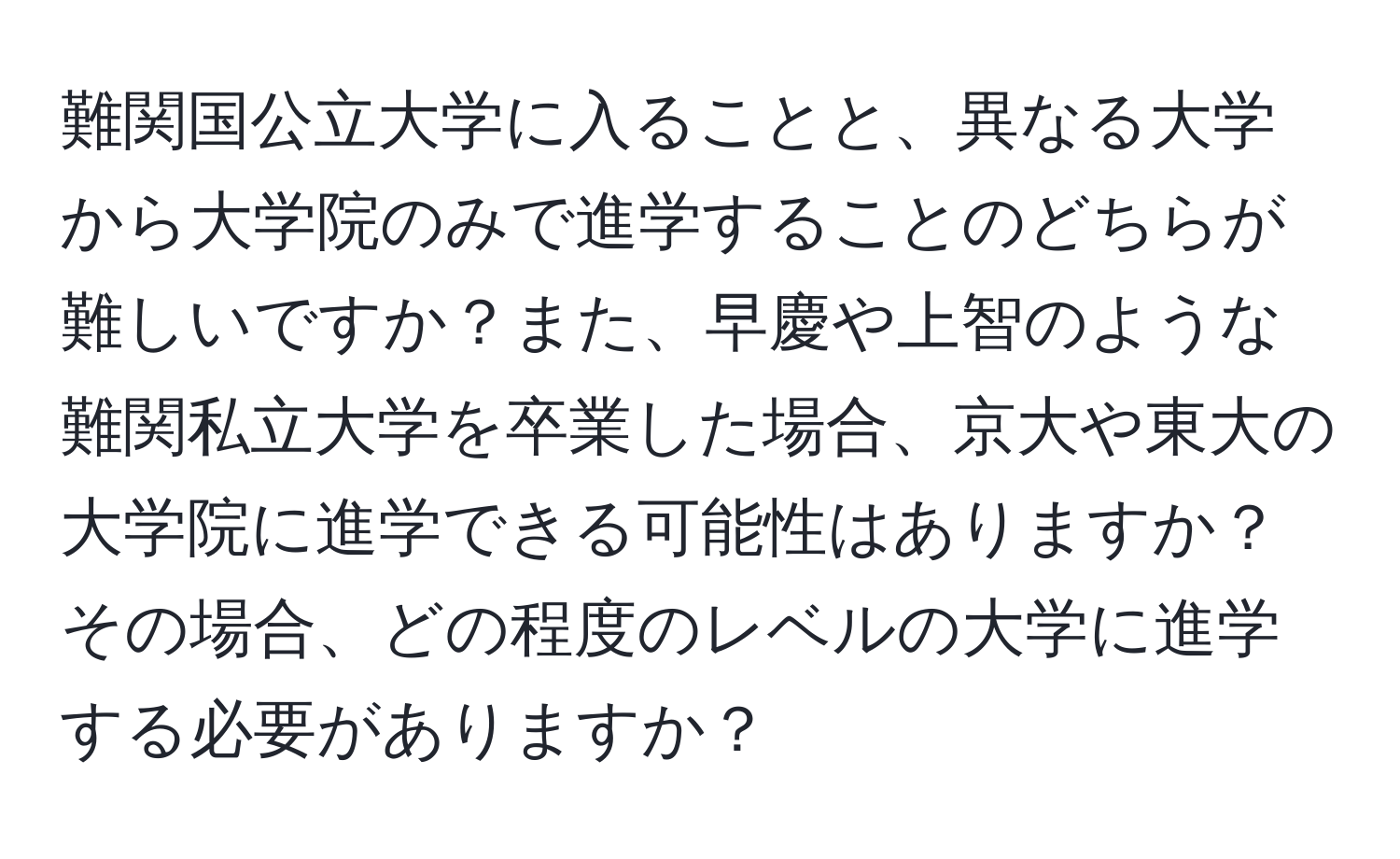 難関国公立大学に入ることと、異なる大学から大学院のみで進学することのどちらが難しいですか？また、早慶や上智のような難関私立大学を卒業した場合、京大や東大の大学院に進学できる可能性はありますか？その場合、どの程度のレベルの大学に進学する必要がありますか？