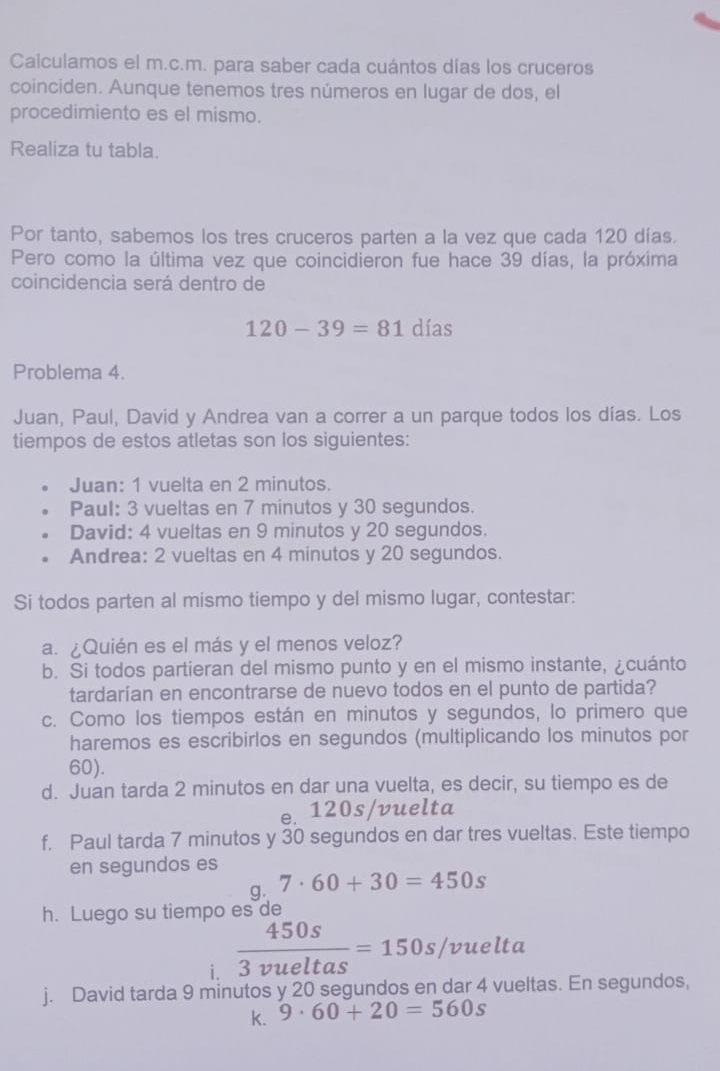 Calculamos el m.c.m. para saber cada cuántos días los cruceros
coinciden. Aunque tenemos tres números en lugar de dos, el
procedimiento es el mismo.
Realiza tu tabla.
Por tanto, sabemos los tres cruceros parten a la vez que cada 120 días.
Pero como la última vez que coincidieron fue hace 39 días, la próxima
coincidencia será dentro de
120-39=81dias
Problema 4.
Juan, Paul, David y Andrea van a correr a un parque todos los días. Los
tiempos de estos atletas son los siguientes:
Juan: 1 vuelta en 2 minutos.
Paul: 3 vueltas en 7 minutos y 30 segundos.
David: 4 vueltas en 9 minutos y 20 segundos.
Andrea: 2 vueltas en 4 minutos y 20 segundos.
Si todos parten al mismo tiempo y del mismo lugar, contestar:
a. ¿Quién es el más y el menos veloz?
b. Si todos partieran del mismo punto y en el mismo instante, ¿cuánto
tardarían en encontrarse de nuevo todos en el punto de partida?
c. Como los tiempos están en minutos y segundos, lo primero que
haremos es escribirlos en segundos (multiplicando los minutos por
60).
d. Juan tarda 2 minutos en dar una vuelta, es decir, su tiempo es de
e. 120s/vuelta
f. Paul tarda 7 minutos y 30 segundos en dar tres vueltas. Este tiempo
en segundos es
g. 7· 60+30=450s
h. Luego su tiempo es de
i.  450s/3vueltas =150s/vuelta
j. David tarda 9 minutos y 20 segundos en dar 4 vueltas. En segundos,
k. 9· 60+20=560s