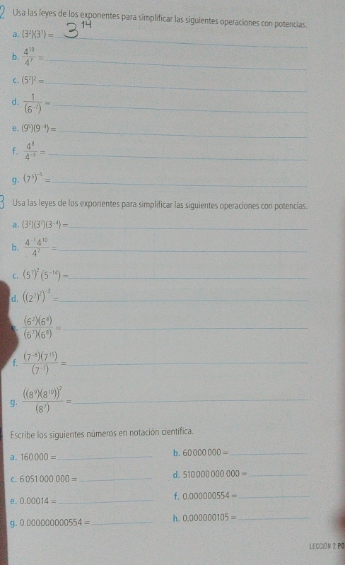 Usa las leyes de los exponentes para simplificar las siguientes operaciones con potencias. 
a. (3^2)(3^7)=
_ 
b.  4^(10)/4^7 = _ 
C. (5^7)^2= _ 
d.  1/(6^(-7)) = _ 
e. (9^5)(9^(-4))= _ 
f.  4^8/4^(-3) = _ 
g. (7^5)^-5= _ 
Usa las leyes de los exponentes para simplificar las siguientes operaciones con potencias. 
a. (3^2)(3^7)(3^(-4))= _ 
b.  (4^(-1)4^(10))/4^7 = _ 
C. (5^7)^2(5^(-14))= _ 
d. ((2^7)^2)^-3= _ 
e.  (6^2)(6^8)/(6^7)(6^8) = _ 
f.  ((7^(-8))(7^(15)))/(7^(-7)) = _ 
g. frac ((8^9)(8^(10)))^2(8^7)= _ 
Escribe los siguientes números en notación científica. 
a. 160000= _ 
b. 60000000= _ 
C. 6051000000= _ 
d. 51000000000= _ 
e. 0.00014= _ f. 0.000000554= _ 
g. 0.00000000554= _ h. 0.000000105= _ 
Lección 2 pó