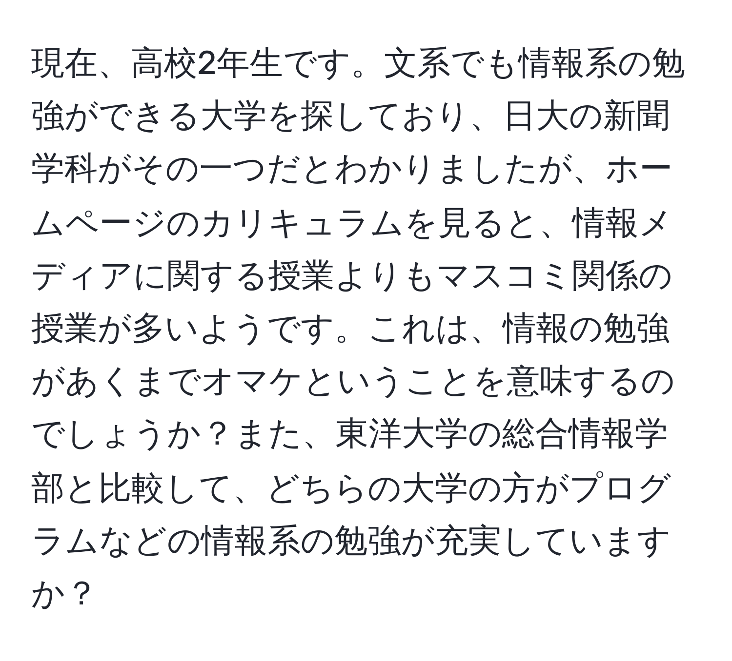 現在、高校2年生です。文系でも情報系の勉強ができる大学を探しており、日大の新聞学科がその一つだとわかりましたが、ホームページのカリキュラムを見ると、情報メディアに関する授業よりもマスコミ関係の授業が多いようです。これは、情報の勉強があくまでオマケということを意味するのでしょうか？また、東洋大学の総合情報学部と比較して、どちらの大学の方がプログラムなどの情報系の勉強が充実していますか？