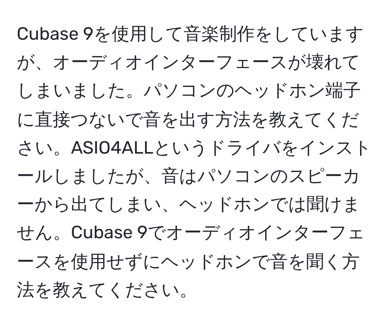 Cubase 9を使用して音楽制作をしていますが、オーディオインターフェースが壊れてしまいました。パソコンのヘッドホン端子に直接つないで音を出す方法を教えてください。ASIO4ALLというドライバをインストールしましたが、音はパソコンのスピーカーから出てしまい、ヘッドホンでは聞けません。Cubase 9でオーディオインターフェースを使用せずにヘッドホンで音を聞く方法を教えてください。