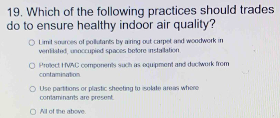 Which of the following practices should trades
do to ensure healthy indoor air quality?
Limit sources of pollutants by airing out carpet and woodwork in
ventilated, unoccupied spaces before installation.
Protect HVAC components such as equipment and ductwork from
contamination.
Use partitions or plastic sheeting to isolate areas where
contaminants are present.
All of the above.