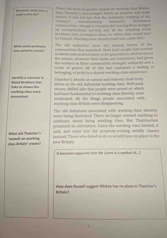 Research: what does a There has been no greater assault on working-class Britain
trade union do? than Thatcher's two-pronged attack on industry and trade
unions. It was not just that the systematic trashing of the
country's manufacturing industries devastated
communities—though it certainly did, leaving them ravaged
by unemployment, poverty and all the crippling social
problems that accompany them, for which they would later
be blamed. Working-class identity itself was under fire.
What social problems The old industries were the beating hearts of the
does poverty create? communities they sustained. Most local people had worked
in similar jobs and had done so for generations. And of course
the unions, whatever their faults and limitations, had given
the workers in these communities strength, solidarity and a
sense of power. All of this had sustained a feeling of
belonging, of pride in a shared working-class experience.
Identify a moment in Thatcher's attacks on unions and industry dealt body
Blood Brothers that
links to shows the blows to the old, industrial working class. Well-paid,
working-class were secure, skilled jobs that people were proud of, which
demonised had been fundamental to working-class identity, were
eradicated. All the things people associated with
working-class Britain were disappearing.
The old industries associated with working-class identity
were being destroyed. There no longer seemed anything to
celebrate about being working class. But Thatcherism
promised an alternative. Leave the working class behind, it
What did Thatcher’s said, and come join the property-owning middle classes
‘assault on working- instead. Those who failed to do so would have no place in the
class Britain’ create? new Britain.
It becomes apparent that Mr Lyons is a symbol of...?
How does Russell suggest Mickey has no place in Thatcher’s
Britain?
7