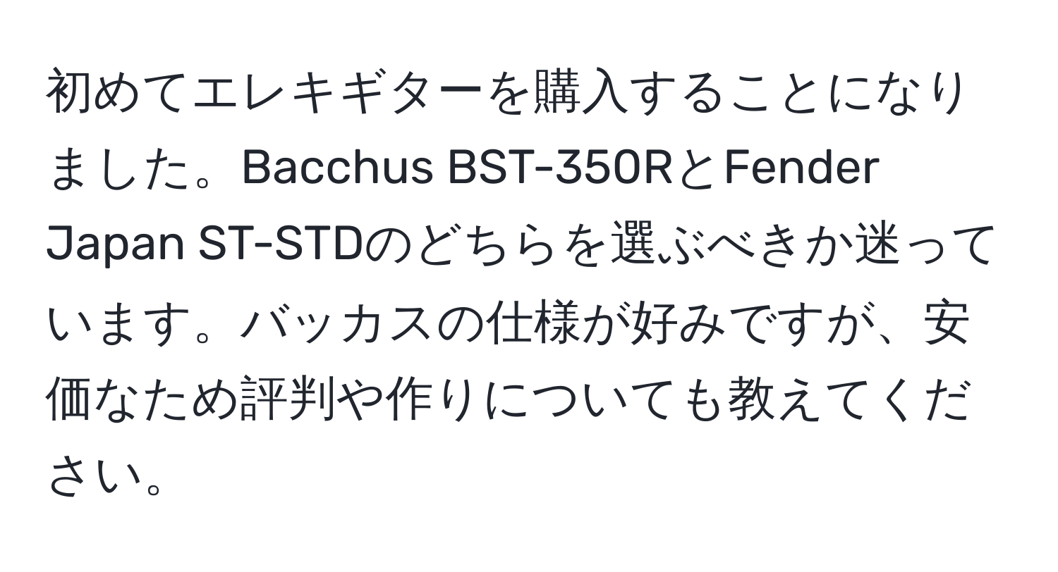 初めてエレキギターを購入することになりました。Bacchus BST-350RとFender Japan ST-STDのどちらを選ぶべきか迷っています。バッカスの仕様が好みですが、安価なため評判や作りについても教えてください。