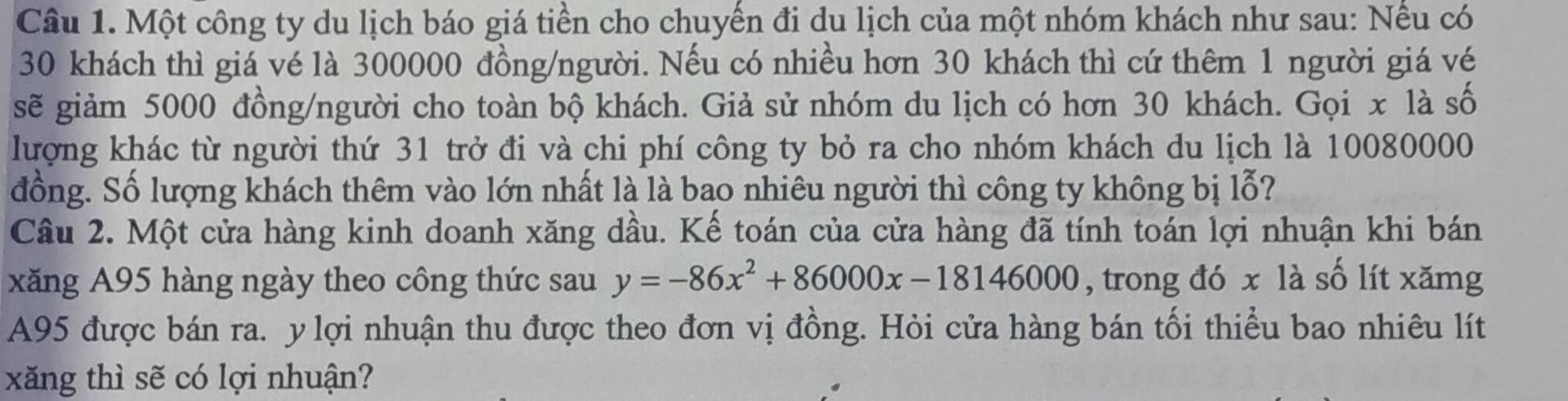 Một công ty du lịch báo giá tiền cho chuyến đi du lịch của một nhóm khách như sau: Nếu có
30 khách thì giá vé là 300000 đồng/người. Nếu có nhiều hơn 30 khách thì cứ thêm 1 người giá vé 
sẽ giảm 5000 đồng/người cho toàn bộ khách. Giả sử nhóm du lịch có hơn 30 khách. Gọi x là số 
lượng khác từ người thứ 31 trở đi và chi phí công ty bỏ ra cho nhóm khách du lịch là 10080000
đồng. Số lượng khách thêm vào lớn nhất là là bao nhiêu người thì công ty không bị lỗ? 
Câu 2. Một cửa hàng kinh doanh xăng dầu. Kể toán của cửa hàng đã tính toán lợi nhuận khi bán 
xăng A95 hàng ngày theo công thức sau y=-86x^2+86000x-18146000 , trong đó x là số lít xămg
A95 được bán ra. y lợi nhuận thu được theo đơn vị đồng. Hỏi cửa hàng bán tối thiểu bao nhiêu lít 
xăng thì sẽ có lợi nhuận?