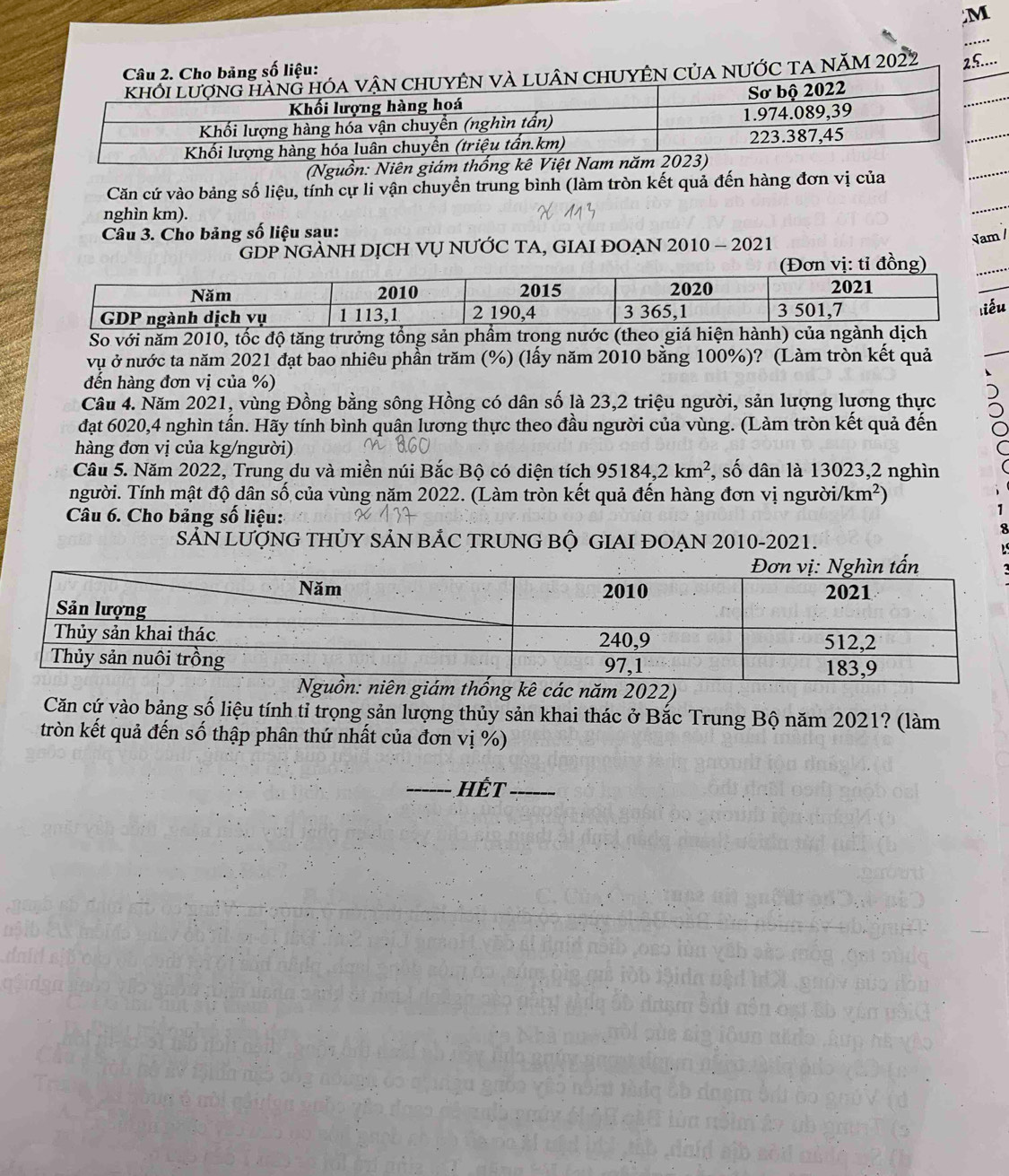 a năm 2022 25.... 
(Nguồn: Niên giám 
Căn cứ vào bảng số liệu, tính cự li vận chuyển trung bình (làm tròn kết quả đến hàng đơn vị của 
nghìn km). 
Câu 3. Cho bảng số liệu sau: 
GDP NGẢNH DỊCH VỤ NƯỚC TA, GIAI ĐOẠN 2010 - 2021 
Jam / 
So với năm 2010, tốc độ tăng trưởng tổng sản 
vụ ở nước ta năm 2021 đạt bao nhiêu phần trăm (%) (lấy năm 2010 bằng 100%)? (Làm tròn kết quả 
đến hàng đơn vị của %) 
Câu 4. Năm 2021, vùng Đồng bằng sông Hồng có dân số là 23, 2 triệu người, sản lượng lương thực 
đạt 6020, 4 nghìn tấn. Hãy tính bình quân lương thực theo đầu người của vùng. (Làm tròn kết quả đến 
hàng đơn vị của kg/người) 
Câu 5. Năm 2022, Trung du và miền núi Bắc Bộ có diện tích 95184, 2km^2 , số dân là 13023, 2 nghìn 
người. Tính mật độ dân số của vùng năm 2022. (Làm tròn kết quả đến hàng đơn vị ngườii km^2)
Câu 6. Cho bảng số liệu: 
SẵN LƯợNG THỦY SẢN BẢC TRUNG BỘ GIAI ĐOẠN 2010-2021. 
năm 2022) 
Căn cứ vào bảng số liệu tính tỉ trọng sản lượng thủy sản khai thác ở Bắc Trung Bộ năm 2021? (làm 
tròn kết quả đến số thập phân thứ nhất của đơn vị %) 
_Hết_
