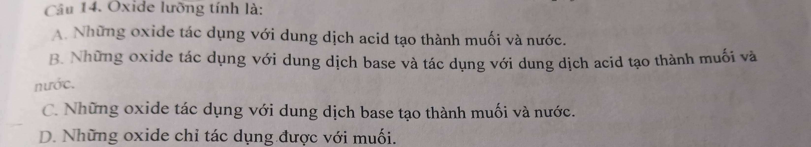 Oxide lưỡng tính là:
A. Những oxide tác dụng với dung dịch acid tạo thành muối và nước.
B. Những oxide tác dụng với dung dịch base và tác dụng với dung dịch acid tạo thành muối và
nước.
C. Những oxide tác dụng với dung dịch base tạo thành muối và nước.
D. Những oxide chỉ tác dụng được với muối.