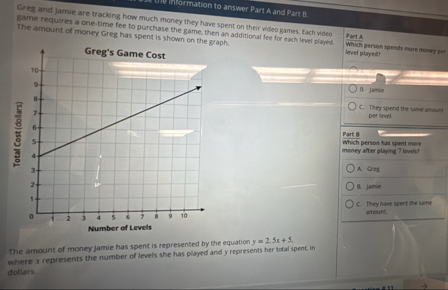 the Information to answer Part A and Part B.
Greg and Jamie are tracking how much money they have spent on their video games. Each video
game requires a one-time fee to purchase the game, then an additional fee for each level played. Part A Which person spends more money per
The amount of money Greg has spent is shown on t. level played?
B. Jamie
C. They spend the same amount
per level.
Part B
Which person has spent more
money after playing 7 levels?
A. Greg
B. Jamie
C. They have spent the same
amount.
The amount of money Jamie has spent is represented by the equation y=2.5x+5. 
where a represents the number of levels she has played and y represents her total spent, in
doliars.