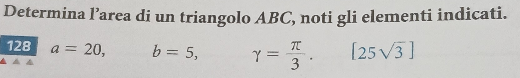 Determina l’area di un triangolo ABC, noti gli elementi indicati. 
128 a=20,
b=5,
gamma = π /3 .[25sqrt(3)]