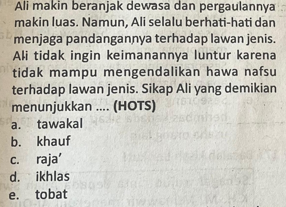 Ali makin beranjak dewasa dan pergaulannya
makin luas. Namun, Ali selalu berhati-hati dan
menjaga pandangannya terhadap lawan jenis.
Ali tidak ingin keimanannya luntur karena
tidak mampu mengendalikan hawa nafsu
terhadap lawan jenis. Sikap Ali yang demikian
menunjukkan .... (HOTS)
a. tawakal
b. khauf
c. raja’
d. ikhlas
e. tobat